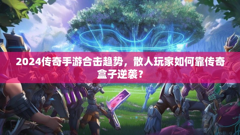 2024传奇手游合击趋势，散人玩家如何靠传奇盒子逆袭？