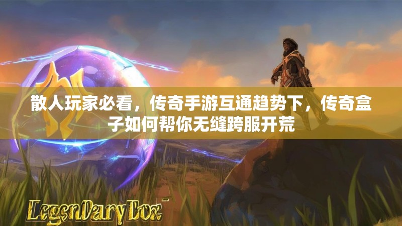 散人玩家必看，传奇手游互通趋势下，传奇盒子如何帮你无缝跨服开荒