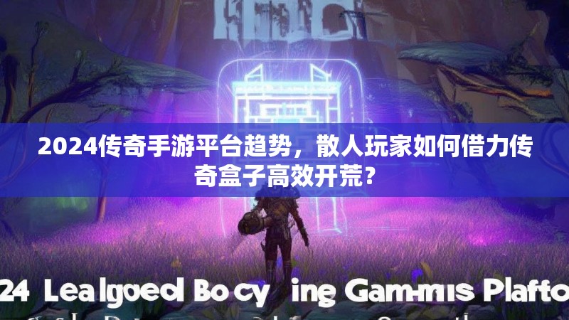 2024传奇手游平台趋势,散人玩家如何借力传奇盒子高效开荒? 2024传奇手游平台趋势,散人玩家如何借力传奇盒子高效开荒?