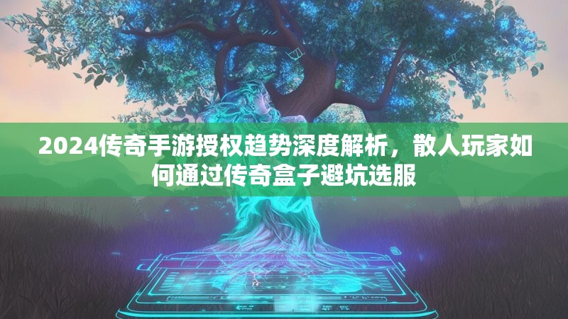 2024传奇手游授权趋势深度解析，散人玩家如何通过传奇盒子避坑选服