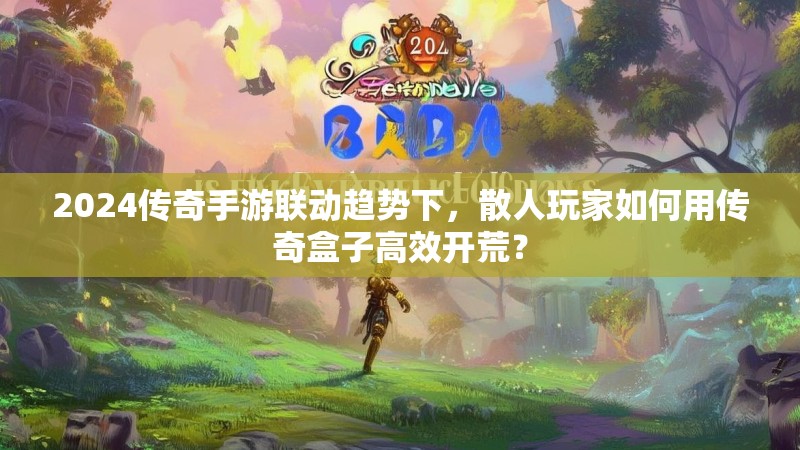 2024传奇手游联动趋势下，散人玩家如何用传奇盒子高效开荒？