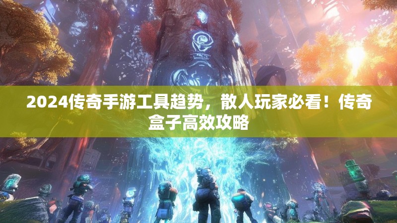 2024传奇手游工具趋势，散人玩家必看！传奇盒子高效攻略