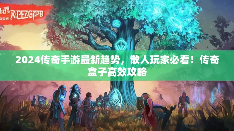 2024传奇手游最新趋势，散人玩家必看！传奇盒子高效攻略