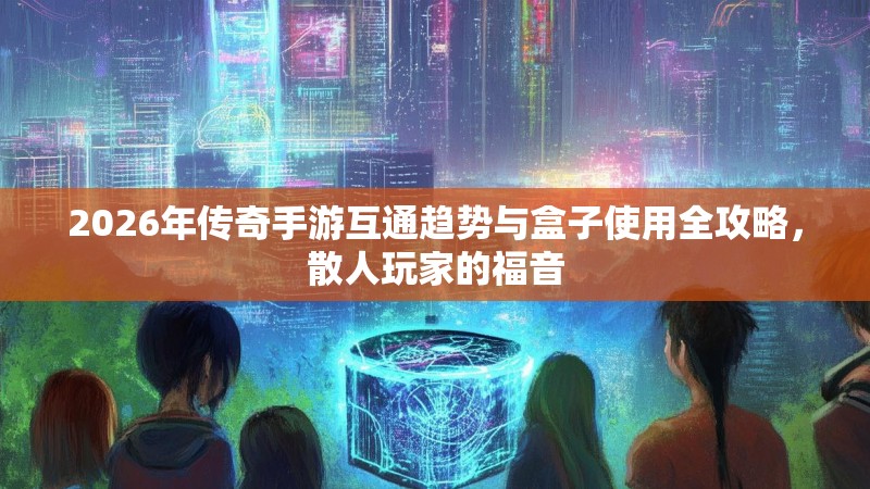 2026年传奇手游互通趋势与盒子使用全攻略，散人玩家的福音