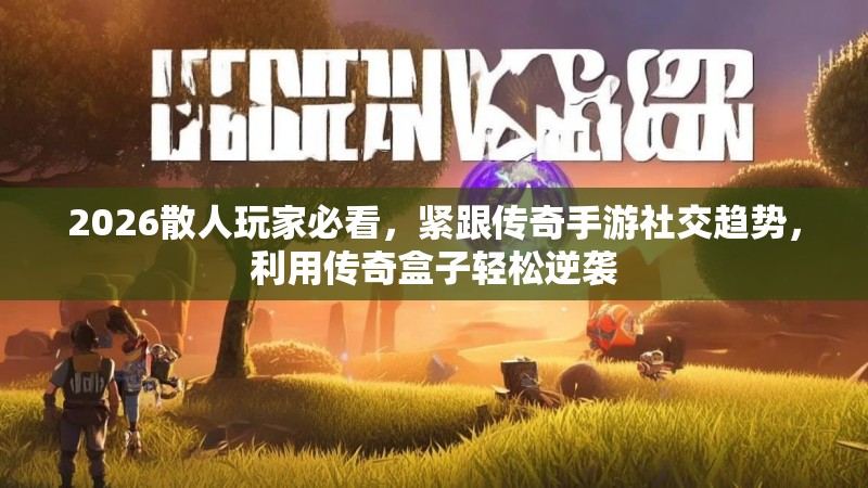 2026散人玩家必看，紧跟传奇手游社交趋势，利用传奇盒子轻松逆袭