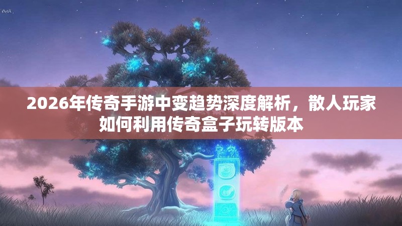 2026年传奇手游中变趋势深度解析，散人玩家如何利用传奇盒子玩转版本