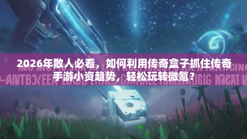 2026年散人必看，如何利用传奇盒子抓住传奇手游小资趋势，轻松玩转微氪？