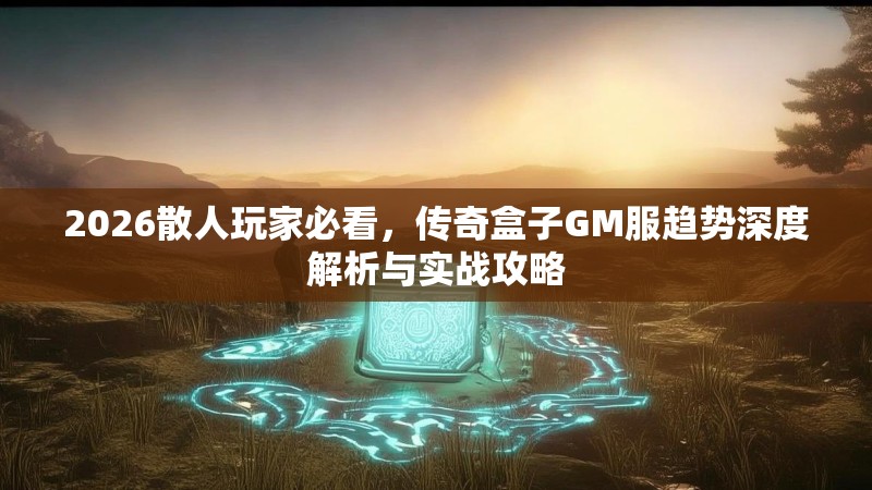 2026散人玩家必看，传奇盒子GM服趋势深度解析与实战攻略