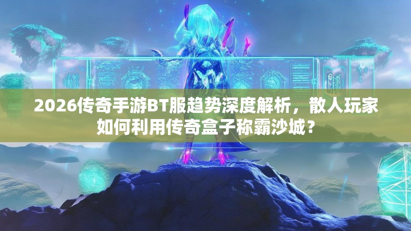 2026传奇手游BT服趋势深度解析，散人玩家如何利用传奇盒子称霸沙城？
