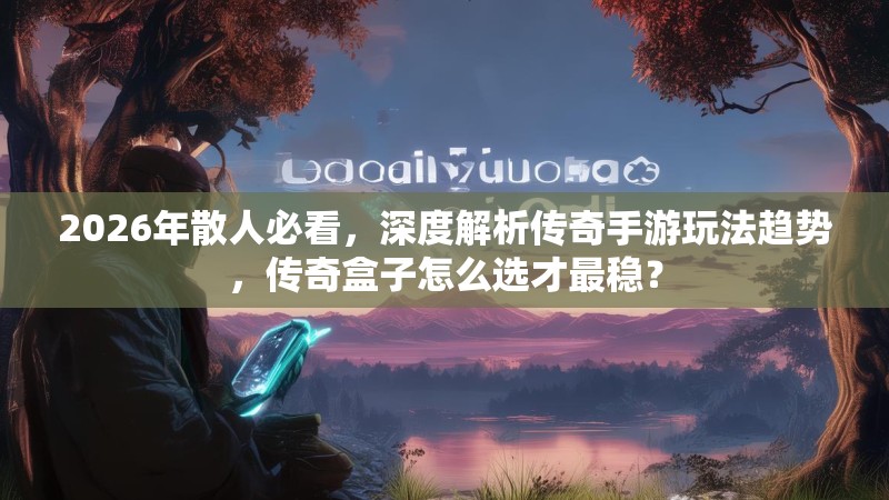 2026年散人必看，深度解析传奇手游玩法趋势，传奇盒子怎么选才最稳？
