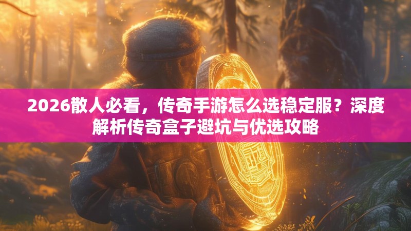 2026散人必看，传奇手游怎么选稳定服？深度解析传奇盒子避坑与优选攻略