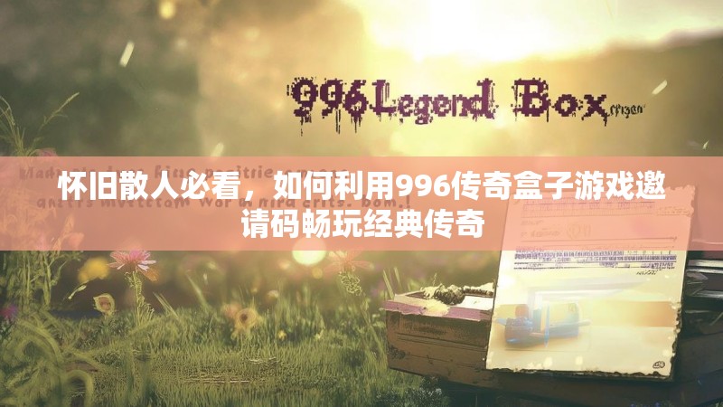 怀旧散人必看，如何利用996传奇盒子游戏邀请码畅玩经典传奇