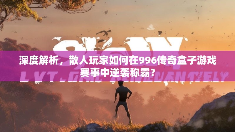 深度解析，散人玩家如何在996传奇盒子游戏赛事中逆袭称霸？