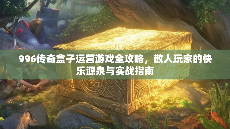 996传奇盒子运营游戏全攻略，散人玩家的快乐源泉与实战指南