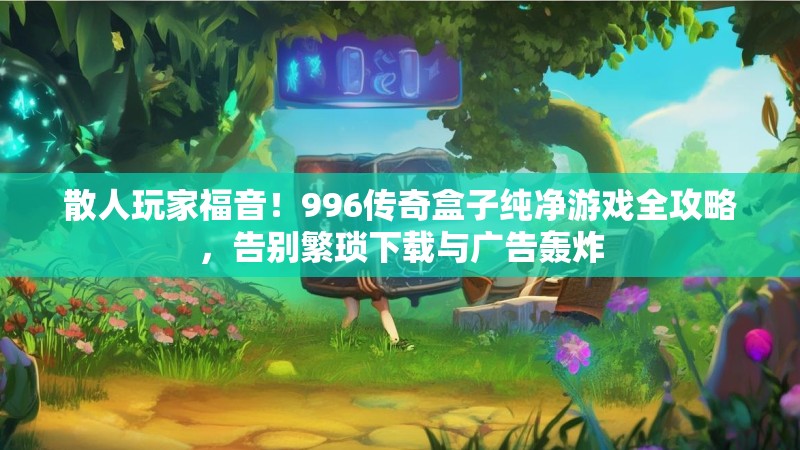 散人玩家福音！996传奇盒子纯净游戏全攻略，告别繁琐下载与广告轰炸