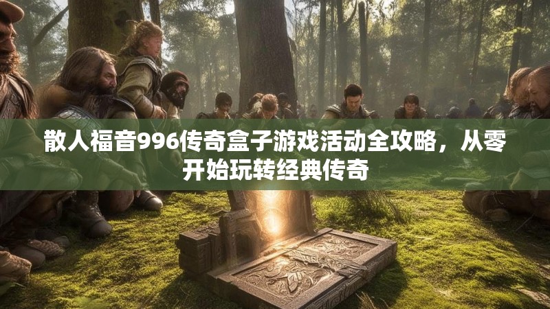 散人福音996传奇盒子游戏活动全攻略，从零开始玩转经典传奇