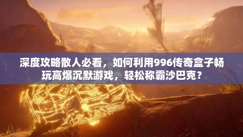 深度攻略散人必看，如何利用996传奇盒子畅玩高爆沉默游戏，轻松称霸沙巴克？