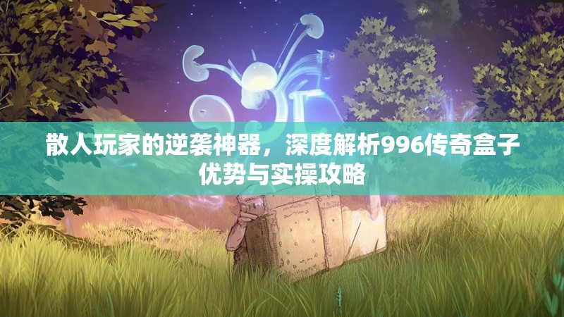 散人玩家的逆袭神器，深度解析996传奇盒子优势与实操攻略