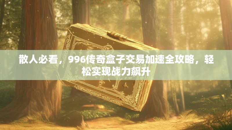 散人必看，996传奇盒子交易加速全攻略，轻松实现战力飙升