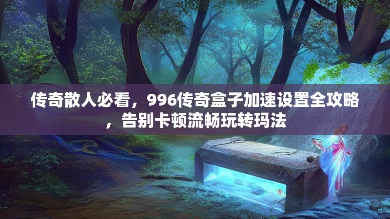 传奇散人必看，996传奇盒子加速设置全攻略，告别卡顿流畅玩转玛法