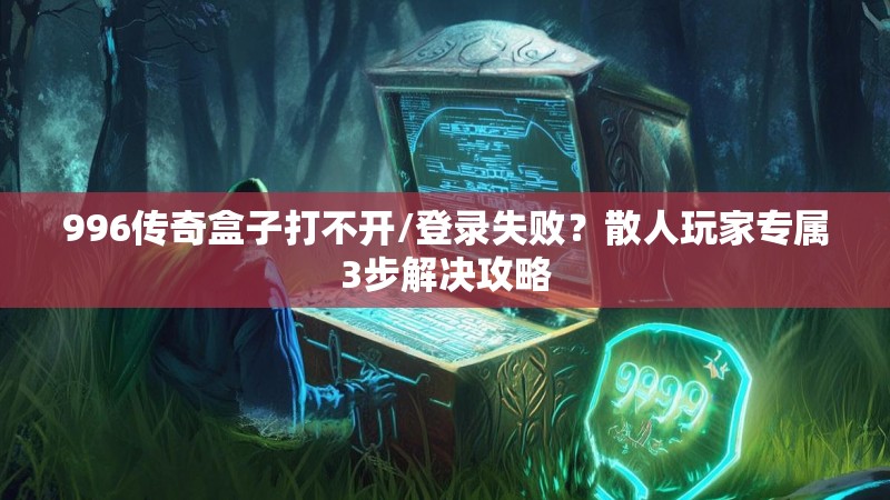 996传奇盒子打不开/登录失败？散人玩家专属3步解决攻略