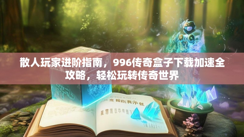 散人玩家进阶指南，996传奇盒子下载加速全攻略，轻松玩转传奇世界