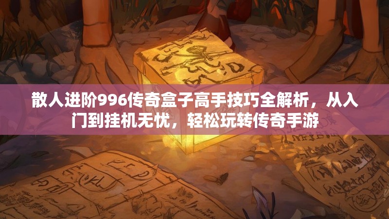 散人进阶996传奇盒子高手技巧全解析，从入门到挂机无忧，轻松玩转传奇手游