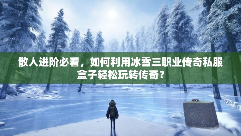 散人进阶必看，如何利用冰雪三职业传奇私服盒子轻松玩转传奇？