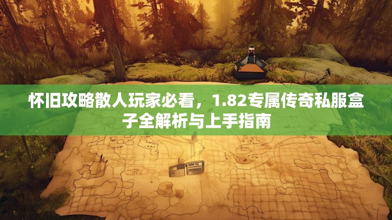 怀旧攻略散人玩家必看，1.82专属传奇私服盒子全解析与上手指南