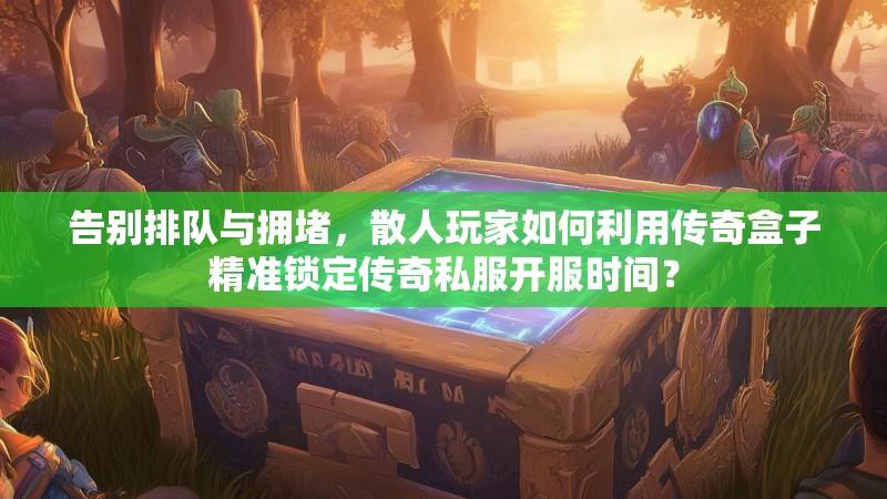 告别排队与拥堵，散人玩家如何利用传奇盒子精准锁定传奇私服开服时间？