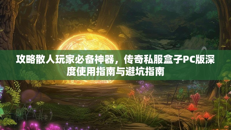 攻略散人玩家必备神器，传奇私服盒子PC版深度使用指南与避坑指南