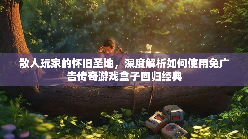 散人玩家的怀旧圣地，深度解析如何使用免广告传奇游戏盒子回归经典