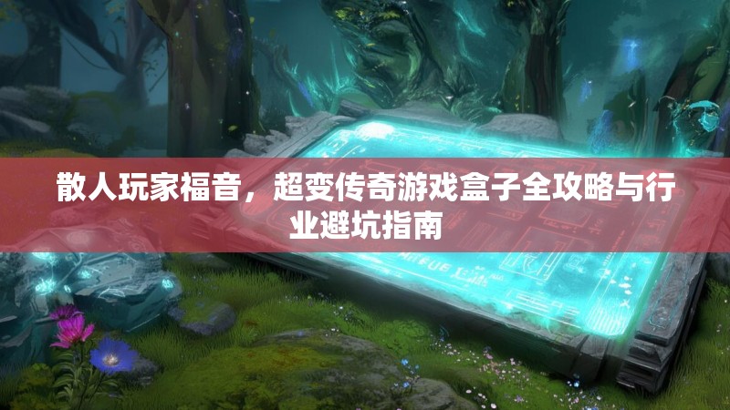 散人玩家福音,超变传奇游戏盒子全攻略与行业避坑指南 散人玩家福音,超变传奇游戏盒子全攻略与行业避坑指南