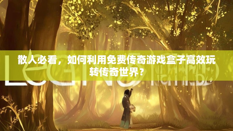 散人必看，如何利用免费传奇游戏盒子高效玩转传奇世界？