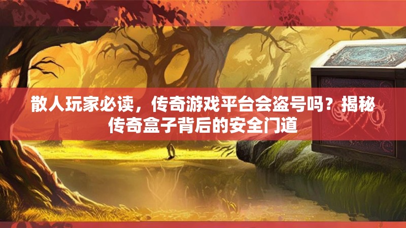 散人玩家必读，传奇游戏平台会盗号吗？揭秘传奇盒子背后的安全门道