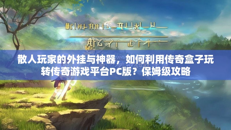 散人玩家的外挂与神器，如何利用传奇盒子玩转传奇游戏平台PC版？保姆级攻略