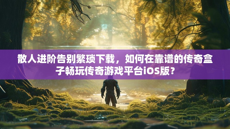 散人进阶告别繁琐下载，如何在靠谱的传奇盒子畅玩传奇游戏平台iOS版？