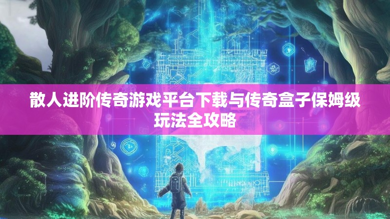 散人进阶传奇游戏平台下载与传奇盒子保姆级玩法全攻略