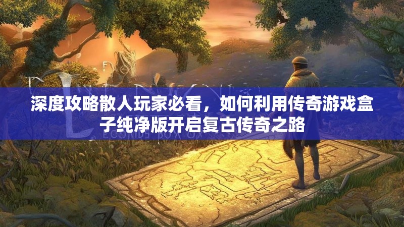 深度攻略散人玩家必看，如何利用传奇游戏盒子纯净版开启复古传奇之路