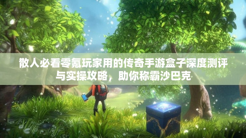 散人必看零氪玩家用的传奇手游盒子深度测评与实操攻略，助你称霸沙巴克