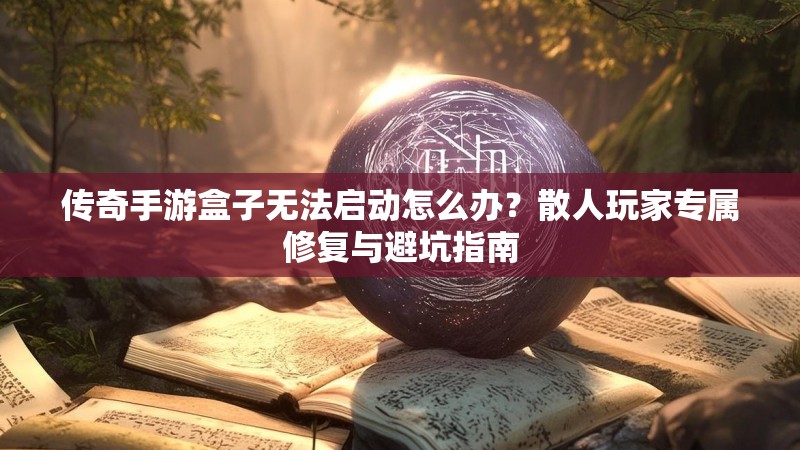 传奇手游盒子无法启动怎么办？散人玩家专属修复与避坑指南