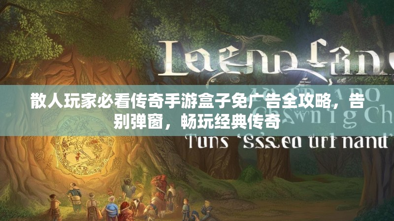 散人玩家必看传奇手游盒子免广告全攻略，告别弹窗，畅玩经典传奇