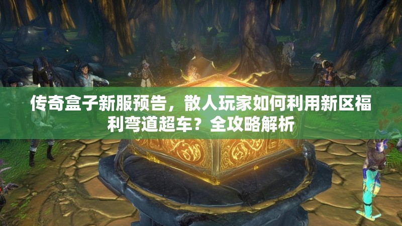 传奇盒子新服预告，散人玩家如何利用新区福利弯道超车？全攻略解析