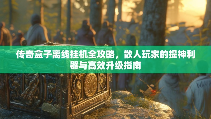 传奇盒子离线挂机全攻略，散人玩家的提神利器与高效升级指南