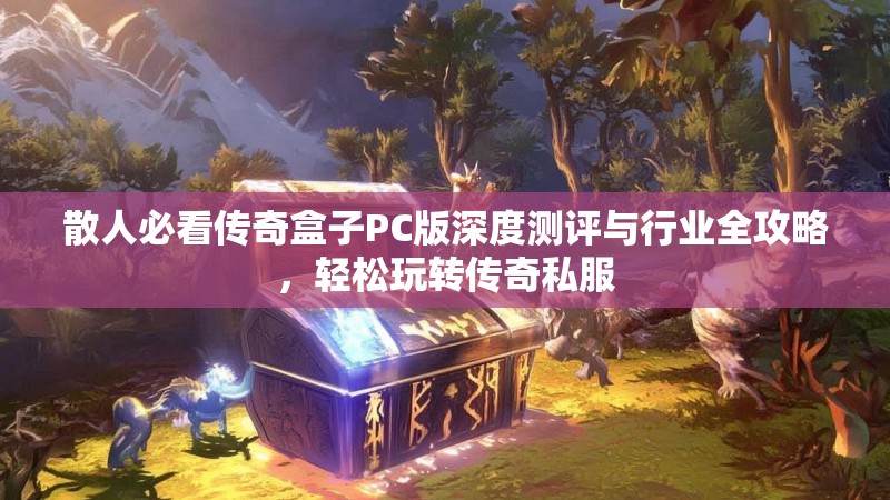 散人必看传奇盒子PC版深度测评与行业全攻略，轻松玩转传奇私服