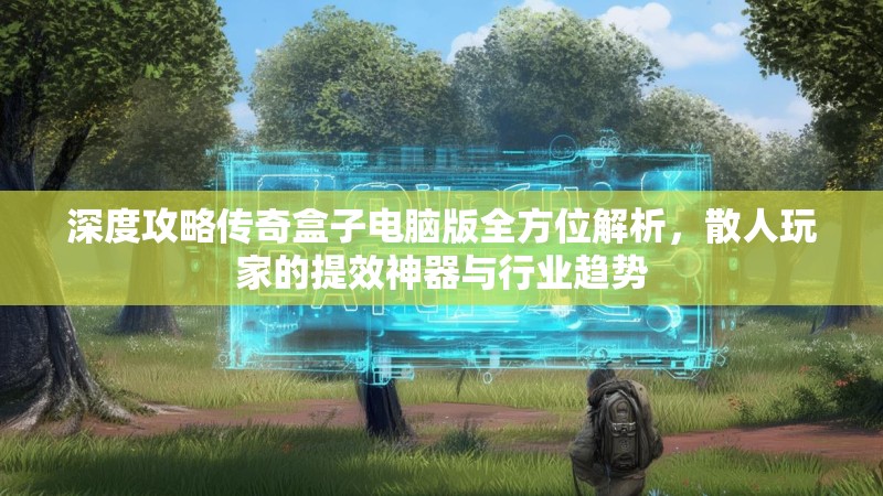 深度攻略传奇盒子电脑版全方位解析，散人玩家的提效神器与行业趋势