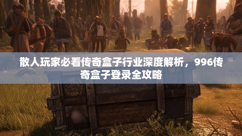 散人玩家必看传奇盒子行业深度解析，996传奇盒子登录全攻略