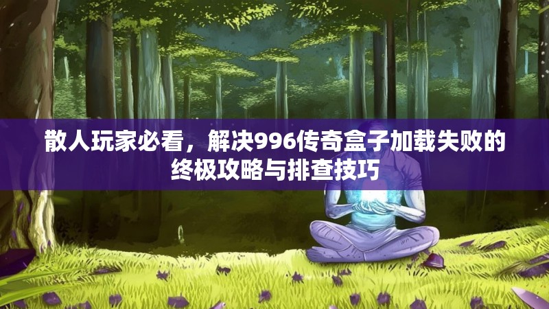 散人玩家必看，解决996传奇盒子加载失败的终极攻略与排查技巧